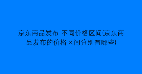 京东商品发布 不同价格区间(京东商品发布的价格区间分别有哪些)